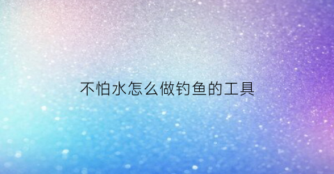 不怕水怎么做钓鱼的工具(不怕水怎么做钓鱼的工具呢)