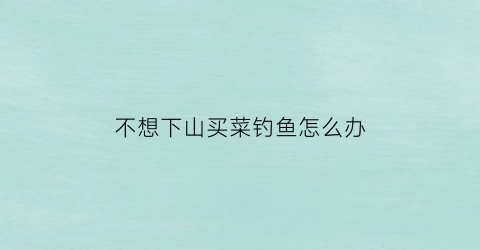 不想下山买菜钓鱼怎么办(不想出去买菜怎么办)