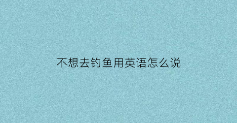 “不想去钓鱼用英语怎么说(我不喜欢钓鱼所以我拒绝和我爸爸一起去钓鱼的英语)