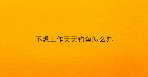 不想工作天天钓鱼怎么办(不想工作光想玩)