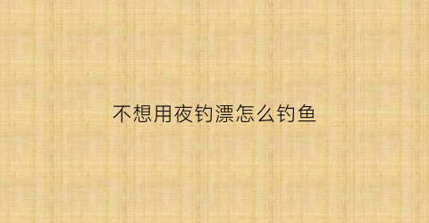 不想用夜钓漂怎么钓鱼(夜钓不用电子漂行吗)