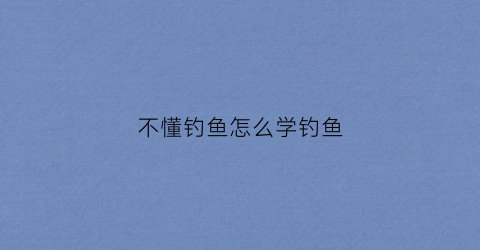 不懂钓鱼怎么学钓鱼(不会钓鱼)