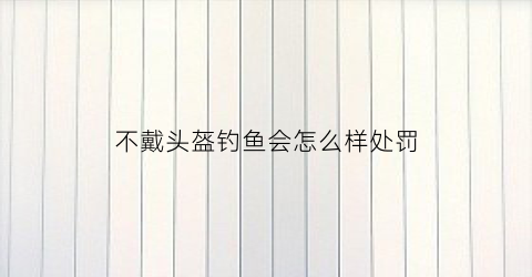 不戴头盔钓鱼会怎么样处罚(不带头盔会怎样)