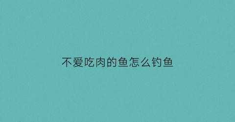 不爱吃肉的鱼怎么钓鱼(不吃肉鱼会缺营养么)