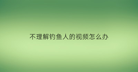 不理解钓鱼人的视频怎么办(钓鱼不被理解)