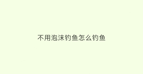 不用泡沫钓鱼怎么钓鱼(不用起泡)