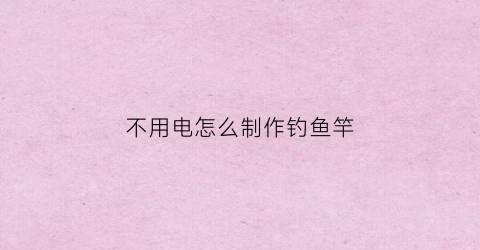 不用电怎么制作钓鱼竿(不用电怎么制作钓鱼竿视频)