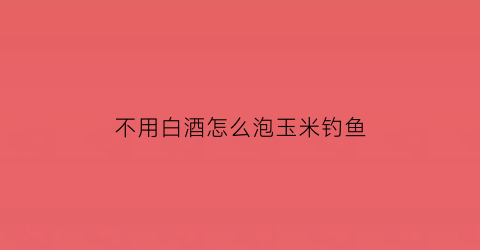 “不用白酒怎么泡玉米钓鱼(玉米用白酒泡能钓什么鱼)