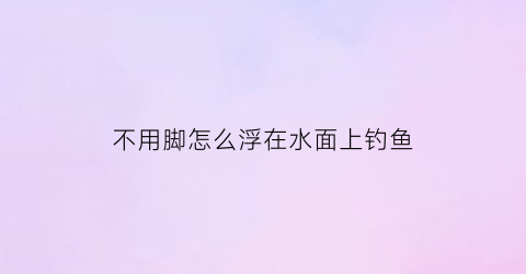 不用脚怎么浮在水面上钓鱼(不用鱼浮怎么钓鱼)