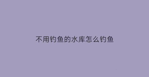 “不用钓鱼的水库怎么钓鱼(不用钓鱼的水库怎么钓鱼呢)