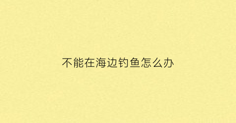 不能在海边钓鱼怎么办(不能在海边钓鱼怎么办呢)