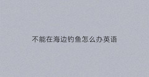不能在海边钓鱼怎么办英语(不能在河边玩耍的英文)