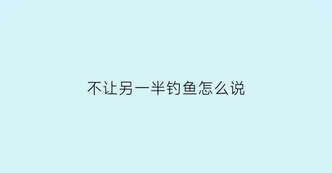 “不让另一半钓鱼怎么说(不让老公钓鱼他就不理人)