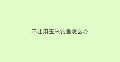 “不让用玉米钓鱼怎么办(不让用玉米钓鱼怎么办视频)