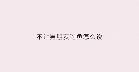 不让男朋友钓鱼怎么说(不让男朋友钓鱼怎么说他)