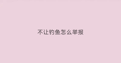 不让钓鱼怎么举报(不让钓鱼怎么举报他)