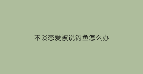 不谈恋爱被说钓鱼怎么办(不谈恋爱幽默回复)