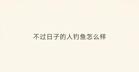 不过日子的人钓鱼怎么样(不过日子的女人该怎么办)