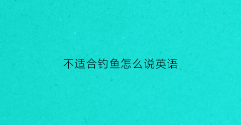 不适合钓鱼怎么说英语(不适合钓鱼怎么说英语翻译)