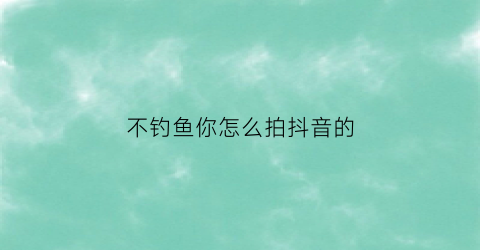 不钓鱼你怎么拍抖音的(抖音钓鱼口诀怎么说的)