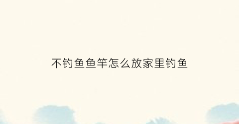 不钓鱼鱼竿怎么放家里钓鱼(不钓鱼了鱼竿怎么保养)