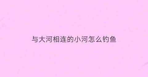 “与大河相连的小河怎么钓鱼(小河跟大河连接处鱼多吗)