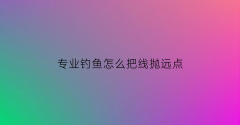 专业钓鱼怎么把线抛远点(如何把鱼钩抛远)