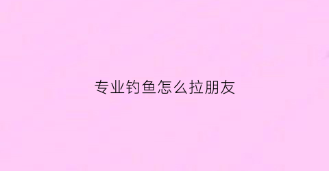 “专业钓鱼怎么拉朋友(专业钓鱼人怎么赚钱)