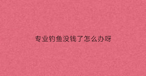 专业钓鱼没钱了怎么办呀(有没有专业钓鱼来卖的人)