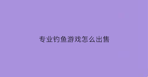 专业钓鱼游戏怎么出售(专业钓鱼游戏怎么赚钱)