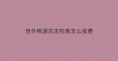 世外桃源农庄钓鱼怎么收费(世外桃源休闲村)