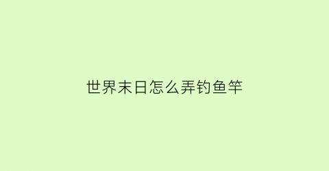 世界末日怎么弄钓鱼竿(世界末日生存为什么我解锁钓鱼找不到鱼竿蓝图)