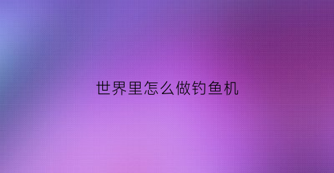 “世界里怎么做钓鱼机(世界自动钓鱼机怎么做)