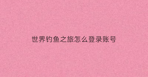 世界钓鱼之旅怎么登录账号(世界钓鱼之旅怎么登录账号啊)