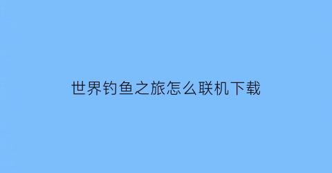 “世界钓鱼之旅怎么联机下载(世界钓鱼之旅怎么联机下载安装)