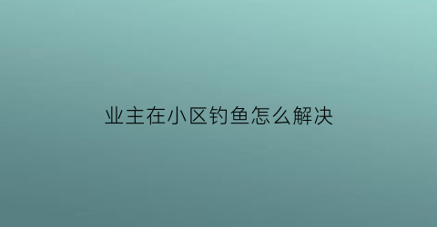 “业主在小区钓鱼怎么解决(小区内钓鱼)