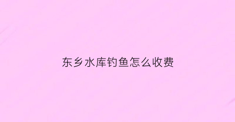东乡水库钓鱼怎么收费(东乡钓鱼哪里鱼多)