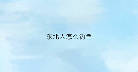 东北人怎么钓鱼(东北人怎么钓鱼视频)