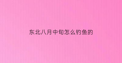 东北八月中旬怎么钓鱼的(八月份的东北)
