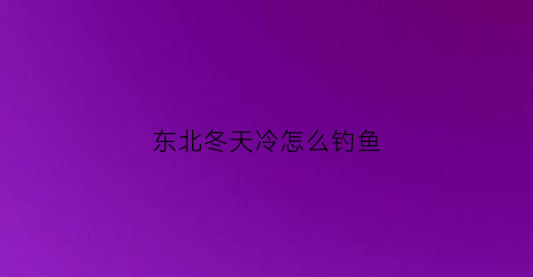 “东北冬天冷怎么钓鱼(东北冬天冷怎么钓鱼呢)