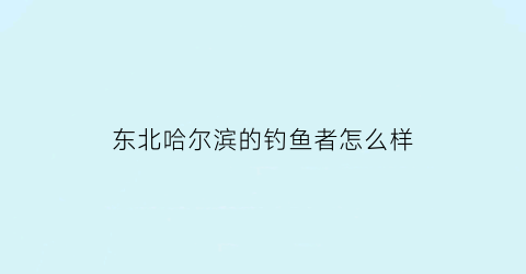 东北哈尔滨的钓鱼者怎么样(哈尔滨市钓鱼)