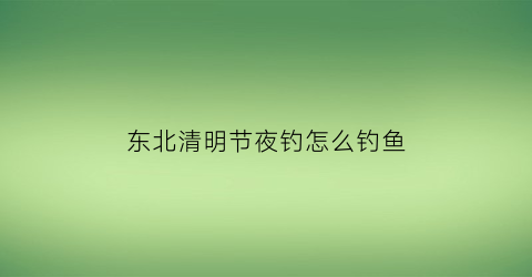 东北清明节夜钓怎么钓鱼(清明节前后夜钓钓深还是钓浅)
