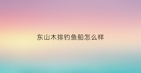 东山木排钓鱼船怎么样(东山码头渔排电话)