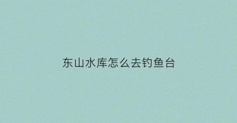 东山水库怎么去钓鱼台(东山水库怎么样)