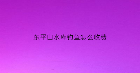 “东平山水库钓鱼怎么收费(东平附近钓鱼的地方)