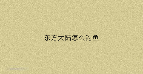 东方大陆怎么钓鱼(东方大陆如何圈地)
