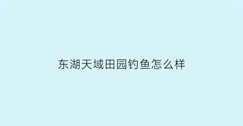 东湖天域田园钓鱼怎么样(东湖天域田园项目地址)