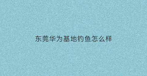 东莞华为基地钓鱼怎么样(东莞华为基地可以参观吗)