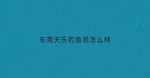 东莞天乐钓鱼场怎么样(天乐钓鱼场的电话)