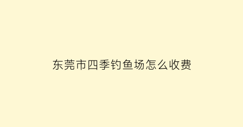 东莞市四季钓鱼场怎么收费(虎门四季钓鱼场如何收费)